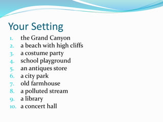 Your Setting 
1. the Grand Canyon 
2. a beach with high cliffs 
3. a costume party 
4. school playground 
5. an antiques store 
6. a city park 
7. old farmhouse 
8. a polluted stream 
9. a library 
10. a concert hall 
 