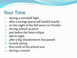 Your Time 
1. during a snowball fight 
2. after a strange spacecraft landed nearby 
3. on the night of the full moon in October 
4. during school vacation 
5. just before the Solar eclipse 
6. late at night 
7. after a big thunderstorm has passed 
8. in early spring 
9. first week of the school year 
10. during a concert 
 