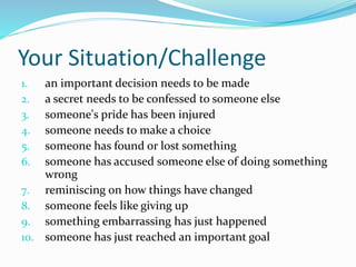 Your Situation/Challenge 
1. an important decision needs to be made 
2. a secret needs to be confessed to someone else 
3. someone's pride has been injured 
4. someone needs to make a choice 
5. someone has found or lost something 
6. someone has accused someone else of doing something 
wrong 
7. reminiscing on how things have changed 
8. someone feels like giving up 
9. something embarrassing has just happened 
10. someone has just reached an important goal 
 