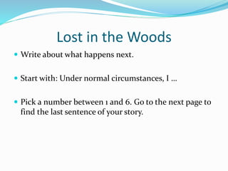 Lost in the Woods 
 Write about what happens next. 
 Start with: Under normal circumstances, I … 
 Pick a number between 1 and 6. Go to the next page to 
find the last sentence of your story. 
 