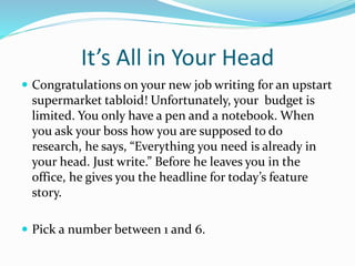 It’s All in Your Head 
 Congratulations on your new job writing for an upstart 
supermarket tabloid! Unfortunately, your budget is 
limited. You only have a pen and a notebook. When 
you ask your boss how you are supposed to do 
research, he says, “Everything you need is already in 
your head. Just write.” Before he leaves you in the 
office, he gives you the headline for today’s feature 
story. 
 Pick a number between 1 and 6. 
 