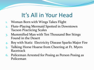 It’s All in Your Head 
1. Woman Born with Wings Takes Flight 
2. Flute-Playing Mermaid Spotted in Downtown 
Tucson Practicing Scales 
3. Mummified Man with Ten Thousand Bee Stings 
Found in the Desert 
4. Boy with Static Electricity Disease Sparks Major Fire 
5. Talking Horse Hoarse from Cheering at Ft. Myers 
Racetrack 
6. Policeman Arrested for Posing as Person Posing as 
Policeman 
 