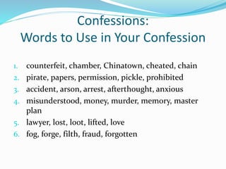 Confessions: 
Words to Use in Your Confession 
1. counterfeit, chamber, Chinatown, cheated, chain 
2. pirate, papers, permission, pickle, prohibited 
3. accident, arson, arrest, afterthought, anxious 
4. misunderstood, money, murder, memory, master 
plan 
5. lawyer, lost, loot, lifted, love 
6. fog, forge, filth, fraud, forgotten 
 