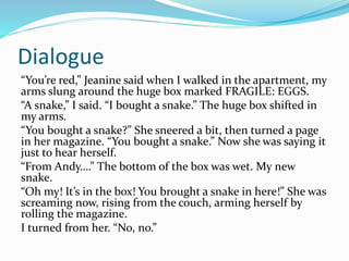 Dialogue 
“You’re red,” Jeanine said when I walked in the apartment, my 
arms slung around the huge box marked FRAGILE: EGGS. 
“A snake,” I said. “I bought a snake.” The huge box shifted in 
my arms. 
“You bought a snake?” She sneered a bit, then turned a page 
in her magazine. “You bought a snake.” Now she was saying it 
just to hear herself. 
“From Andy….” The bottom of the box was wet. My new 
snake. 
“Oh my! It’s in the box! You brought a snake in here!” She was 
screaming now, rising from the couch, arming herself by 
rolling the magazine. 
I turned from her. “No, no.” 
 