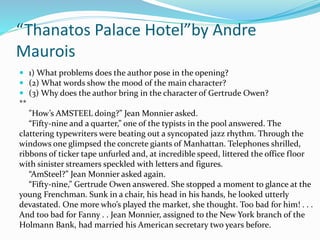 “Thanatos Palace Hotel”by Andre 
Maurois 
 1) What problems does the author pose in the opening? 
 (2) What words show the mood of the main character? 
 (3) Why does the author bring in the character of Gertrude Owen? 
** 
"How’s AMSTEEL doing?” Jean Monnier asked. 
“Fifty-nine and a quarter,” one of the typists in the pool answered. The 
clattering typewriters were beating out a syncopated jazz rhythm. Through the 
windows one glimpsed the concrete giants of Manhattan. Telephones shrilled, 
ribbons of ticker tape unfurled and, at incredible speed, littered the office floor 
with sinister streamers speckled with letters and figures. 
“AmSteel?” Jean Monnier asked again. 
“Fifty-nine,” Gertrude Owen answered. She stopped a moment to glance at the 
young Frenchman. Sunk in a chair, his head in his hands, he looked utterly 
devastated. One more who’s played the market, she thought. Too bad for him! . . . 
And too bad for Fanny . . Jean Monnier, assigned to the New York branch of the 
Holmann Bank, had married his American secretary two years before. 
 