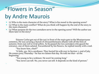“Flowers in Season” 
by Andre Maurois 
 (1) Who is the main character of the story? What is his mood in the opening scene? 
 (2) What is the main conflict? What do you think will happen by the end of the story to 
the main character? 
 (3) What purpose do the two caretakers serve in the opening scene? Will the author use 
them later in the story? 
Etienne Carlut got out of the taxi in front of the main gate to the Montparnasse 
cemetery. He was carrying a bunch of chrysanthemums aflame with all the fires of 
autumn, from rust red to vivid yellow. As he passed the two caretakers who guard the 
entrance, one of them saluted. Encumbered by his flowers, he replied merely with a nod. 
“You know him, chief?” 
“A little, yes. He’s a professor. They buried his wife over in Section 7, end of July. 
He comes every Thursday—he has no classes that day. He told me that—at the 
beginning.” 
“Too young to be a widower. He won’t be coming long.” 
“You never can tell. No, you never can tell. It depends on the kind of person.” 
 
 