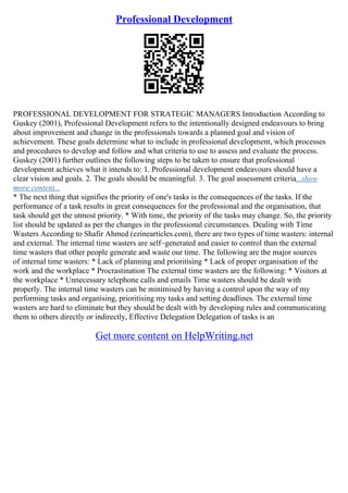 Professional Development
PROFESSIONAL DEVELOPMENT FOR STRATEGIC MANAGERS Introduction According to
Guskey (2001), Professional Development refers to the intentionally designed endeavours to bring
about improvement and change in the professionals towards a planned goal and vision of
achievement. These goals determine what to include in professional development, which processes
and procedures to develop and follow and what criteria to use to assess and evaluate the process.
Guskey (2001) further outlines the following steps to be taken to ensure that professional
development achieves what it intends to: 1. Professional development endeavours should have a
clear vision and goals. 2. The goals should be meaningful. 3. The goal assessment criteria...show
more content...
* The next thing that signifies the priority of one's tasks is the consequences of the tasks. If the
performance of a task results in great consequences for the professional and the organisation, that
task should get the utmost priority. * With time, the priority of the tasks may change. So, the priority
list should be updated as per the changes in the professional circumstances. Dealing with Time
Wasters According to Shafir Ahmed (ezinearticles.com), there are two types of time wasters: internal
and external. The internal time wasters are self–generated and easier to control than the external
time wasters that other people generate and waste our time. The following are the major sources
of internal time wasters: * Lack of planning and prioritising * Lack of proper organisation of the
work and the workplace * Procrastination The external time wasters are the following: * Visitors at
the workplace * Unnecessary telephone calls and emails Time wasters should be dealt with
properly. The internal time wasters can be minimised by having a control upon the way of my
performing tasks and organising, prioritising my tasks and setting deadlines. The external time
wasters are hard to eliminate but they should be dealt with by developing rules and communicating
them to others directly or indirectly, Effective Delegation Delegation of tasks is an
Get more content on HelpWriting.net
 