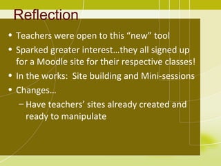 Reflection
• Teachers were open to this “new” tool
• Sparked greater interest…they all signed up
  for a Moodle site for their respective classes!
• In the works: Site building and Mini-sessions
• Changes…
   – Have teachers’ sites already created and
     ready to manipulate
 