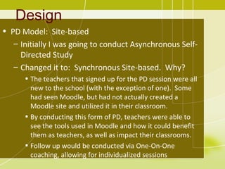 Design
• PD Model: Site-based
   – Initially I was going to conduct Asynchronous Self-
     Directed Study
   – Changed it to: Synchronous Site-based. Why?
      • The teachers that signed up for the PD session were all
        new to the school (with the exception of one). Some
        had seen Moodle, but had not actually created a
        Moodle site and utilized it in their classroom.
      • By conducting this form of PD, teachers were able to
        see the tools used in Moodle and how it could benefit
        them as teachers, as well as impact their classrooms.
      • Follow up would be conducted via One-On-One
        coaching, allowing for individualized sessions
 