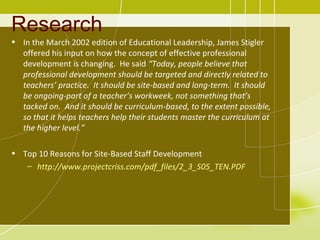 Research
• In the March 2002 edition of Educational Leadership, James Stigler
  offered his input on how the concept of effective professional
  development is changing. He said “Today, people believe that
  professional development should be targeted and directly related to
  teachers’ practice. It should be site-based and long-term. It should
  be ongoing-part of a teacher’s workweek, not something that’s
  tacked on. And it should be curriculum-based, to the extent possible,
  so that it helps teachers help their students master the curriculum at
  the higher level.”

• Top 10 Reasons for Site-Based Staff Development
   – http://www.projectcriss.com/pdf_files/2_3_S05_TEN.PDF
 