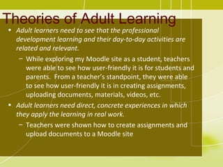 Theories of Adult Learning
• Adult learners need to see that the professional
  development learning and their day-to-day activities are
  related and relevant.
   – While exploring my Moodle site as a student, teachers
      were able to see how user-friendly it is for students and
      parents. From a teacher’s standpoint, they were able
      to see how user-friendly it is in creating assignments,
      uploading documents, materials, videos, etc.
• Adult learners need direct, concrete experiences in which
  they apply the learning in real work.
   – Teachers were shown how to create assignments and
      upload documents to a Moodle site
 