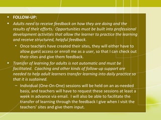 • FOLLOW-UP:
• Adults need to receive feedback on how they are doing and the
  results of their efforts. Opportunities must be built into professional
  development activities that allow the learner to practice the learning
  and receive structured, helpful feedback.
   • Once teachers have created their sites, they will either have to
      allow guest access or enroll me as a user, so that I can check out
      their sites and give them feedback.
• Transfer of learning for adults is not automatic and must be
  facilitated. Coaching and other kinds of follow-up support are
  needed to help adult learners transfer learning into daily practice so
  that it is sustained.
   – Individual (One-On-One) sessions will be held on an as-needed
      basis, and teachers will have to request these sessions at least a
      week in advance via email. I will also be able to facilitate the
      transfer of learning through the feedback I give when I visit the
      teachers’ sites and give them input.
 