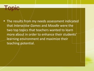 Topic
• The results from my needs assessment indicated
  that Interactive Games and Moodle were the
  two top topics that teachers wanted to learn
  more about in order to enhance their students’
  learning environment and maximize their
  teaching potential.
 