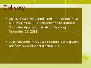 Delivery
• My PD session was conducted after school (3:00-
  4:30 PM) in the IBCA (Introduction to Business
  Computer Applications) lab on Thursday
  November 29, 2012.

• Teachers were introduced to Moodle and given a
  brief overview of what it actually is.
 