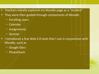 • Teachers initially explored my Moodle page as a “student”.
• They were then guided through components of Moodle
    – Enrolling users
    – Calendar
    – Assignments
    – Quizzes
• I introduced a few Web 2.0 tools that I use in conjunction with
  Moodle, such as
    – Google Docs
    – PhotoPeach
 