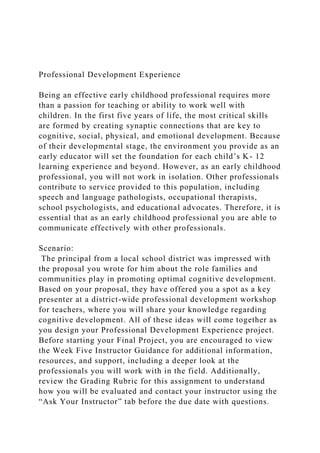 Professional Development Experience
Being an effective early childhood professional requires more
than a passion for teaching or ability to work well with
children. In the first five years of life, the most critical skills
are formed by creating synaptic connections that are key to
cognitive, social, physical, and emotional development. Because
of their developmental stage, the environment you provide as an
early educator will set the foundation for each child’s K- 12
learning experience and beyond. However, as an early childhood
professional, you will not work in isolation. Other professionals
contribute to service provided to this population, including
speech and language pathologists, occupational therapists,
school psychologists, and educational advocates. Therefore, it is
essential that as an early childhood professional you are able to
communicate effectively with other professionals.
Scenario:
The principal from a local school district was impressed with
the proposal you wrote for him about the role families and
communities play in promoting optimal cognitive development.
Based on your proposal, they have offered you a spot as a key
presenter at a district-wide professional development workshop
for teachers, where you will share your knowledge regarding
cognitive development. All of these ideas will come together as
you design your Professional Development Experience project.
Before starting your Final Project, you are encouraged to view
the Week Five Instructor Guidance for additional information,
resources, and support, including a deeper look at the
professionals you will work with in the field. Additionally,
review the Grading Rubric for this assignment to understand
how you will be evaluated and contact your instructor using the
“Ask Your Instructor” tab before the due date with questions.
 