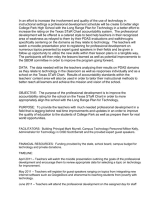 In an effort to increase the involvement and quality of the use of technology in
instructional settings a professional development schedule will be create to better align
College Park High School with the Long Range Plan for Technology in a better effort to
increase the rating on the Texas STaR Chart accountability system. The professional
development will be offered is a catered style to best help teachers in their recognized
area of weakness as relayed to them by their PDAS evaluations and walkthroughs
specifically centering on the domains as they relate to technology. The teachers will
watch a moodle presentation prior to registering for professional development on
numerous topics presented by expert guest speakers in their fields and be given a
follow up opportunity to utilize the new skills within their lesson plans in a tangible way.
The participants will then relay the lessons learned as well as potential improvements to
the SBDM committee in order to improve the program going forward.

DATA: The data needed will be the teachers analyzing their results on PDAS domains
as they relate to technology in the classroom as well as responses individually and as a
school on the Texas STaR Chart. Results of accountability standards within the
teachers’ content area will also be used in order to tailor their instructional methods to
better reach all learners and achieve the mission and vision of the school.


OBJECTIVE: The purpose of the professional development is to improve the
accountability rating for the school on the Texas STaR Chart in order to more
appropriately align the school with the Long Range Plan for Technology.

PURPOSE: To provide the teachers with much needed professional development in a
field that is lagging behind real time improvements and updates in an order to improve
the quality of education to the students of College Park as well as prepare them for real
world opportunities.


FACILITATORS: Building Principal Mark Murrell, Campus Technology Personnel Milton Kelly,
Administrator for Technology in CISD Scott Barrett and the provided expert guest speakers.



FINANCIAL RESOURCES: Funding provided by the state, school board, campus budget for
technology and private donations.

TIMELINE:

April 2011 – Teachers will watch the moodle presentation outlining the goals of the professional
development and encourage them to review appropriate data for selecting a topic on technology
for improvement.

May 2011 – Teachers will register for guest speakers ranging on topics from integrating new
internet software such as GoogleDocs and xtranormal to reaching students from poverty with
technology.

June 2011 – Teachers will attend the professional development on the assigned day for staff
 