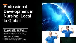 Professional
Development in
Nursing: Local
to Global
Dr. B. Sunil S. De Silva,
RN, BScN (OUSL), MN (RES) (Australia), PhD (USA).
Dean/Senior Lecturer in Nursing,
Department of Nursing,
Faculty of Health Sciences,
The Open University of Sri Lanka.
 