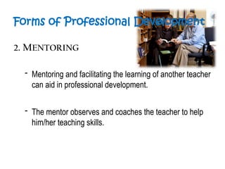 Forms of Professional Development
2. MENTORING
- Mentoring and facilitating the learning of another teacher
can aid in professional development.
- The mentor observes and coaches the teacher to help
him/her teaching skills.
 