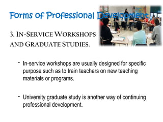 Forms of Professional Development
3. IN-SERVICE WORKSHOPS
AND GRADUATE STUDIES.
- In-service workshops are usually designed for specific
purpose such as to train teachers on new teaching
materials or programs.
- University graduate study is another way of continuing
professional development.
 