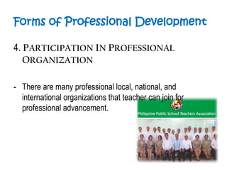Forms of Professional Development
4. PARTICIPATION IN PROFESSIONAL
ORGANIZATION
- There are many professional local, national, and
international organizations that teacher can join for
professional advancement.
 