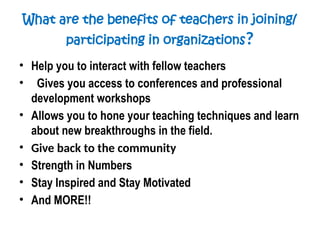 What are the benefits of teachers in joining/
participating in organizations?
• Help you to interact with fellow teachers
• Gives you access to conferences and professional
development workshops
• Allows you to hone your teaching techniques and learn
about new breakthroughs in the field.
• Give back to the community
• Strength in Numbers
• Stay Inspired and Stay Motivated
• And MORE!!
 