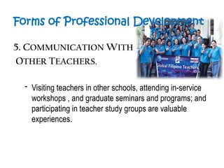Forms of Professional Development
5. COMMUNICATION WITH
OTHER TEACHERS.
- Visiting teachers in other schools, attending in-service
workshops , and graduate seminars and programs; and
participating in teacher study groups are valuable
experiences.
 