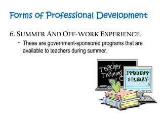 Forms of Professional Development
6. SUMMER AND OFF-WORK EXPERIENCE.
- These are government-sponsored programs that are
available to teachers during summer.
 