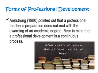 Forms of Professional Development
Armstrong (1980) pointed out that a professional
teacher’s preparation does not end with the
awarding of an academic degree. Bear in mind that
a professional development is a continuous
process.
 