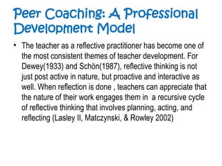 Peer Coaching: A Professional
Development Model
• The teacher as a reflective practitioner has become one of
the most consistent themes of teacher development. For
Dewey(1933) and Schön(1987), reflective thinking is not
just post active in nature, but proactive and interactive as
well. When reflection is done , teachers can appreciate that
the nature of their work engages them in a recursive cycle
of reflective thinking that involves planning, acting, and
reflecting (Lasley II, Matczynski, & Rowley 2002)
 