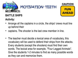 MOTIVATION- TEETH
MECHANICS:
BATTLE SHIPS
Activity:
• Arrange all the captains in a circle, the ships' crews must line
up behind their
• captains. The shooter is the last crew member in line.
• The teacher must decide a lexical area of vocabulary, this
vocabulary will be used to defend their ships from the attacks.
Every students (except the shooters) must find their own
words. The lexical area for example, "Four Legged Animals".
Give the students 1-2 minutes to find as many possible words
as they can and memorize them.
 