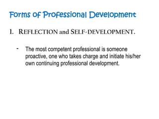Forms of Professional Development
1. REFLECTION and SELF-DEVELOPMENT.
- The most competent professional is someone
proactive, one who takes charge and initiate his/her
own continuing professional development.
 