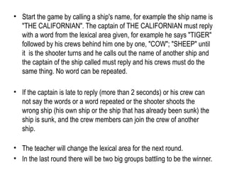 • Start the game by calling a ship's name, for example the ship name is
"THE CALIFORNIAN". The captain of THE CALIFORNIAN must reply
with a word from the lexical area given, for example he says "TIGER"
followed by his crews behind him one by one, "COW"; "SHEEP" until
it is the shooter turns and he calls out the name of another ship and
the captain of the ship called must reply and his crews must do the
same thing. No word can be repeated.
• If the captain is late to reply (more than 2 seconds) or his crew can
not say the words or a word repeated or the shooter shoots the
wrong ship (his own ship or the ship that has already been sunk) the
ship is sunk, and the crew members can join the crew of another
ship.
• The teacher will change the lexical area for the next round.
• In the last round there will be two big groups battling to be the winner.
 