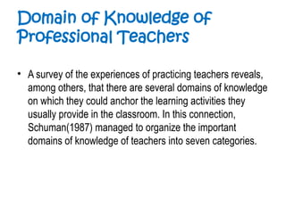 Domain of Knowledge of
Professional Teachers
• A survey of the experiences of practicing teachers reveals,
among others, that there are several domains of knowledge
on which they could anchor the learning activities they
usually provide in the classroom. In this connection,
Schuman(1987) managed to organize the important
domains of knowledge of teachers into seven categories.
 