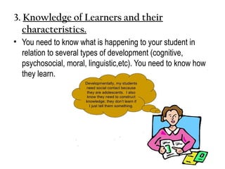 3. Knowledge of Learners and their
characteristics.
• You need to know what is happening to your student in
relation to several types of development (cognitive,
psychosocial, moral, linguistic,etc). You need to know how
they learn.
 