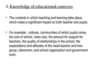 5. Knowledge of educational contexts
• The contexts in which teaching and learning take place,
which make a significant impact on both teacher and pupils.
• For example: cultures, communities of which pupils come,
the size of school, class size, the amount for support for
teachers, the quality of relationships in the school, the
expectations and attitudes of the head teacher and how
group, classroom, and school organization and government
work.
 