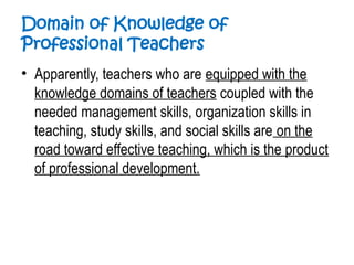 Domain of Knowledge of
Professional Teachers
• Apparently, teachers who are equipped with the
knowledge domains of teachers coupled with the
needed management skills, organization skills in
teaching, study skills, and social skills are on the
road toward effective teaching, which is the product
of professional development.
 