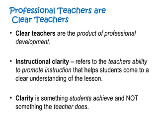 Professional Teachers are
Clear Teachers
• Clear teachers are the product of professional
development.
• Instructional clarity – refers to the teachers ability
to promote instruction that helps students come to a
clear understanding of the lesson.
• Clarity is something students achieve and NOT
something the teacher does.
 