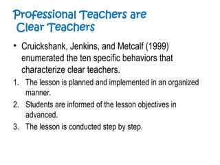 Professional Teachers are
Clear Teachers
• Cruickshank, Jenkins, and Metcalf (1999)
enumerated the ten specific behaviors that
characterize clear teachers.
1. The lesson is planned and implemented in an organized
manner.
2. Students are informed of the lesson objectives in
advanced.
3. The lesson is conducted step by step.
 