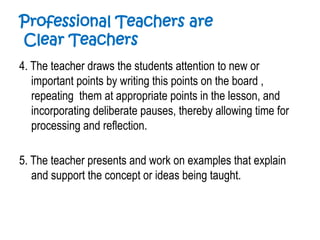 Professional Teachers are
Clear Teachers
4. The teacher draws the students attention to new or
important points by writing this points on the board ,
repeating them at appropriate points in the lesson, and
incorporating deliberate pauses, thereby allowing time for
processing and reflection.
5. The teacher presents and work on examples that explain
and support the concept or ideas being taught.
 