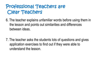 Professional Teachers are
Clear Teachers
6. The teacher explains unfamiliar words before using them in
the lesson and points out similarities and differences
between ideas.
7. The teacher asks the students lots of questions and gives
application exercises to find out if they were able to
understand the lesson.
 