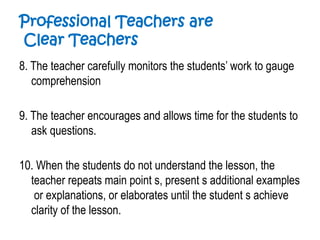 Professional Teachers are
Clear Teachers
8. The teacher carefully monitors the students’ work to gauge
comprehension
9. The teacher encourages and allows time for the students to
ask questions.
10. When the students do not understand the lesson, the
teacher repeats main point s, present s additional examples
or explanations, or elaborates until the student s achieve
clarity of the lesson.
 