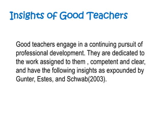 Insights of Good Teachers
Good teachers engage in a continuing pursuit of
professional development. They are dedicated to
the work assigned to them , competent and clear,
and have the following insights as expounded by
Gunter, Estes, and Schwab(2003).
 