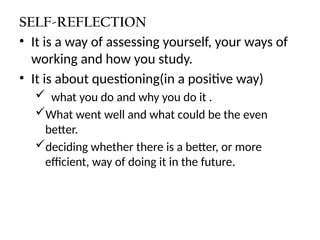 SELF-REFLECTION
• It is a way of assessing yourself, your ways of
working and how you study.
• It is about questioning(in a positive way)
 what you do and why you do it .
What went well and what could be the even
better.
deciding whether there is a better, or more
efficient, way of doing it in the future.
 