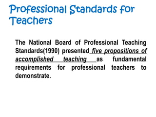 Professional Standards for
Teachers
The National Board of Professional Teaching
Standards(1990) presented five propositions of
accomplished teaching as fundamental
requirements for professional teachers to
demonstrate.
 