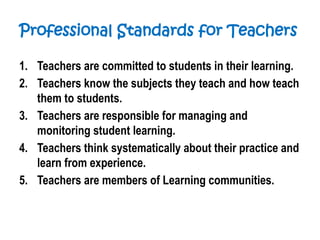 Professional Standards for Teachers
1. Teachers are committed to students in their learning.
2. Teachers know the subjects they teach and how teach
them to students.
3. Teachers are responsible for managing and
monitoring student learning.
4. Teachers think systematically about their practice and
learn from experience.
5. Teachers are members of Learning communities.
 