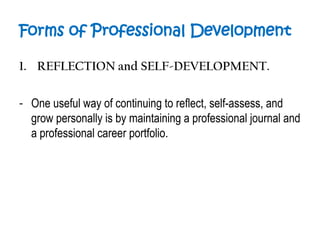 Forms of Professional Development
1. REFLECTION and SELF-DEVELOPMENT.
- One useful way of continuing to reflect, self-assess, and
grow personally is by maintaining a professional journal and
a professional career portfolio.
 