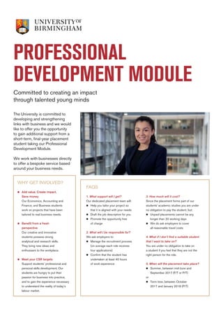 PROFESSIONAL
DEVELOPMENT MODULE
Committed to creating an impact
through talented young minds
WHY GET INVOLVED?
n	Add value. Create impact.
Save money
Our Economics, Accounting and
Finance, and Business students
work on projects that have been
tailored to real business needs.
	
n	Benefit from a fresh
perspective
Our creative and innovative
students possess strong
analytical and research skills.
They bring new ideas and
enthusiasm to the workplace.
	
n	Meet your CSR targets
Support students’ professional and
personal skills development. Our
students are hungry to put their
passion for business into practice,
and to gain the experience necessary
to understand the reality of today’s
labour market.
The University is committed to
developing and strengthening
links with business and we would
like to offer you the opportunity
to gain additional support from a
short-term, final-year placement
student taking our Professional
Development Module.
We work with businesses directly
to offer a bespoke service based
around your business needs.
FAQS
1. What support will I get?
Our dedicated placement team will:
n	Help you tailor your project so
	 that it is aligned with your needs	
n	 Draft the job description for you
n	 Promote the opportunity free
	 of charge
2. What will I be responsible for?
We ask employers to:
n	Manage the recruitment process
	 (on average each role receives
	 four applications)
n	 Confirm that the student has
	 undertaken at least 40 hours
	 of work experience
3. How much will it cost?
Since the placement forms part of our
students’ academic studies you are under
no obligation to pay the student, but:	
n	Unpaid placements cannot be any 		
	 longer than 20 working days
n	 We do ask employers to cover
	 all reasonable travel costs
4. What if I don’t find a suitable student
that I want to take on?
You are under no obligation to take on
a student if you feel that they are not the
right person for the role.
5. When will the placement take place?
n	Summer, between mid-June and
	 September 2017 (F/T or P/T)
or
n	 Term time, between October
	 2017 and January 2018 (P/T)
 