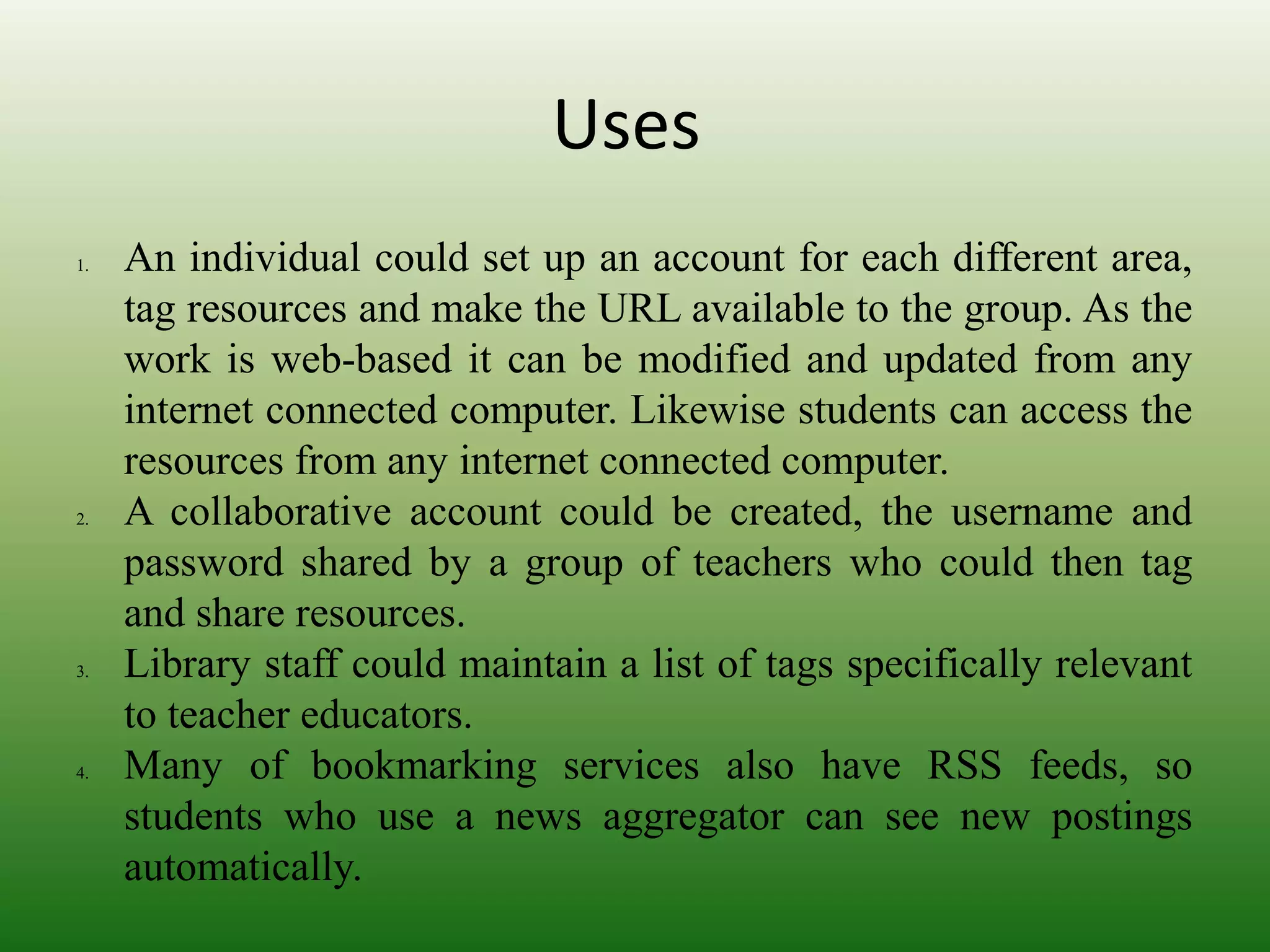 Uses
1. An individual could set up an account for each different area,
tag resources and make the URL available to the group. As the
work is web-based it can be modified and updated from any
internet connected computer. Likewise students can access the
resources from any internet connected computer.
2. A collaborative account could be created, the username and
password shared by a group of teachers who could then tag
and share resources.
3. Library staff could maintain a list of tags specifically relevant
to teacher educators.
4. Many of bookmarking services also have RSS feeds, so
students who use a news aggregator can see new postings
automatically.
 