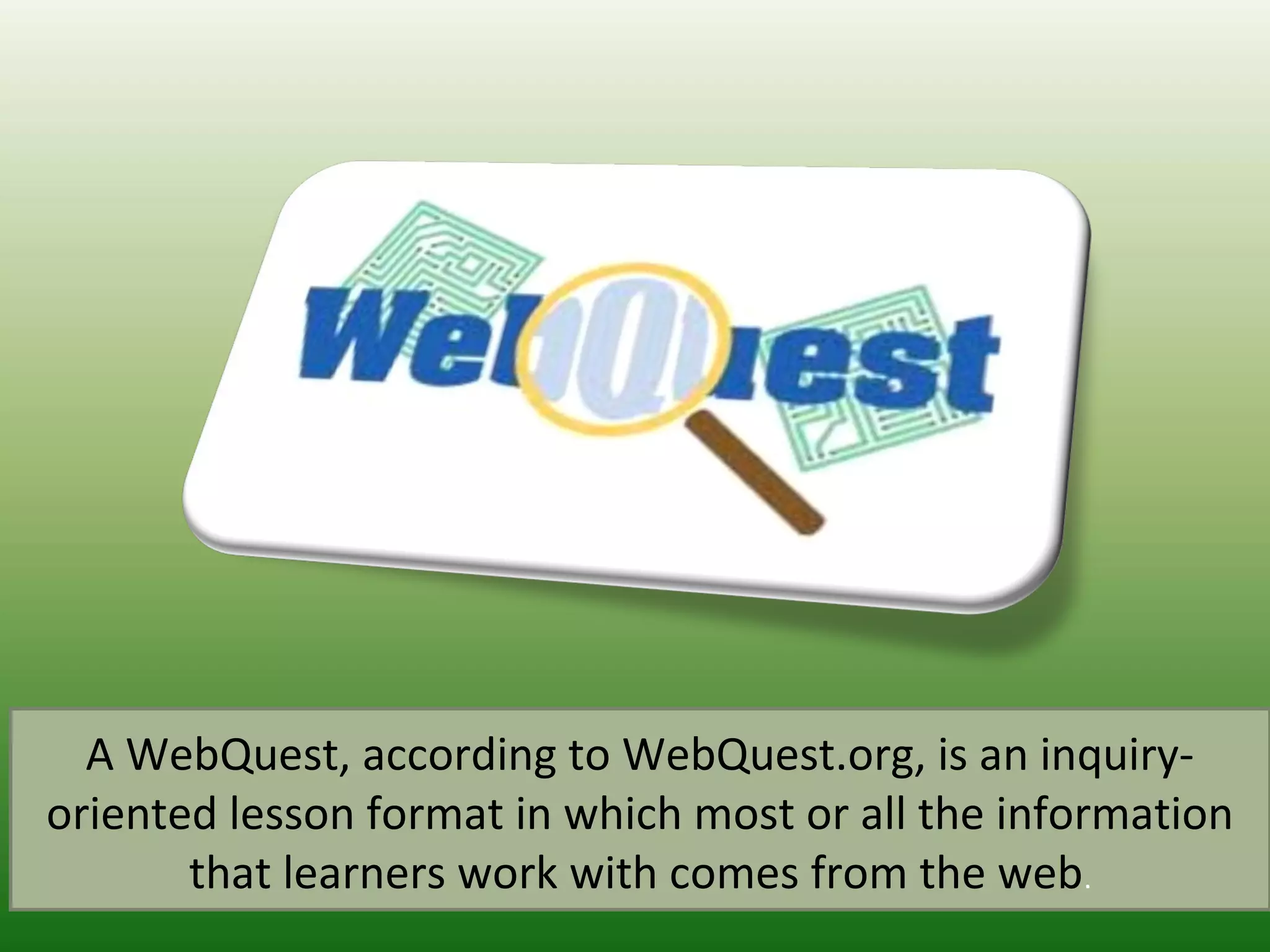 A WebQuest, according to WebQuest.org, is an inquiry-
oriented lesson format in which most or all the information
that learners work with comes from the web.
 